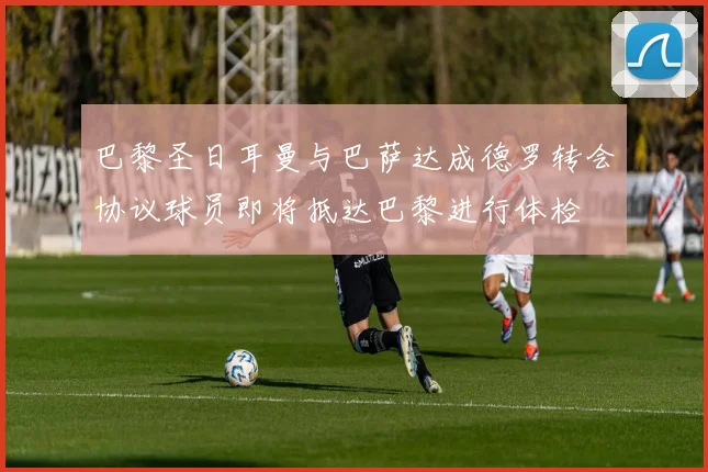 巴黎圣日耳曼与巴萨达成德罗转会协议球员即将抵达巴黎进行体检