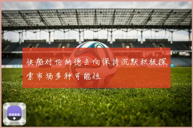 快船对伦纳德去向保持沉默积极探索市场多种可能性