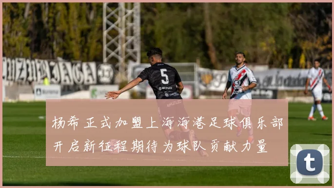 杨希正式加盟上海海港足球俱乐部开启新征程期待为球队贡献力量