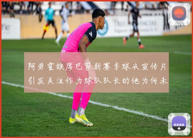 阿劳霍缺席巴萨新赛季球衣宣传片引发关注作为球队队长的他为何未现身