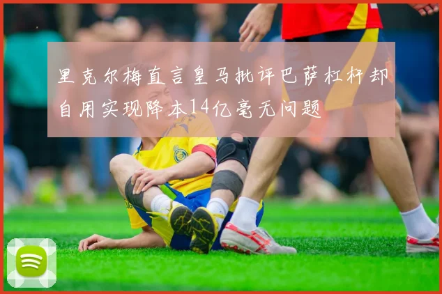 里克尔梅直言皇马批评巴萨杠杆却自用实现降本14亿毫无问题