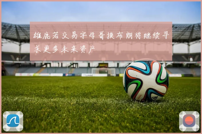 雄鹿若交易字母哥换布朗将继续寻求更多未来资产