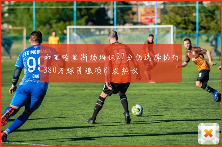 加里哈里斯场均仅27分仍选择执行380万球员选项引发热议