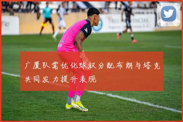 广厦队需优化球权分配布朗与塔克共同发力提升表现
