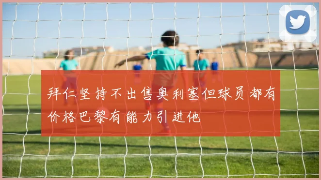 拜仁坚持不出售奥利塞但球员都有价格巴黎有能力引进他