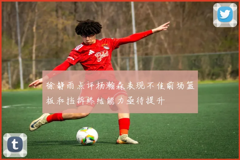 徐静雨点评杨瀚森表现不佳前场篮板和挡拆终结能力亟待提升
