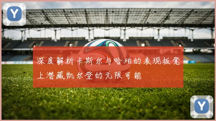 深度解析卡斯尔与哈珀的表现板凳上潜藏凯尔登的无限可能