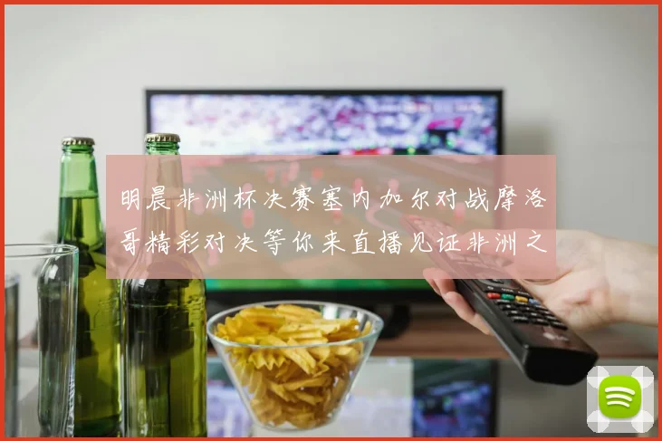 明晨非洲杯决赛塞内加尔对战摩洛哥精彩对决等你来直播见证非洲之王的诞生