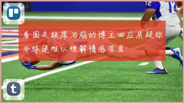 看国足缺席泪崩的博主回应质疑称非球迷难以理解情感深度