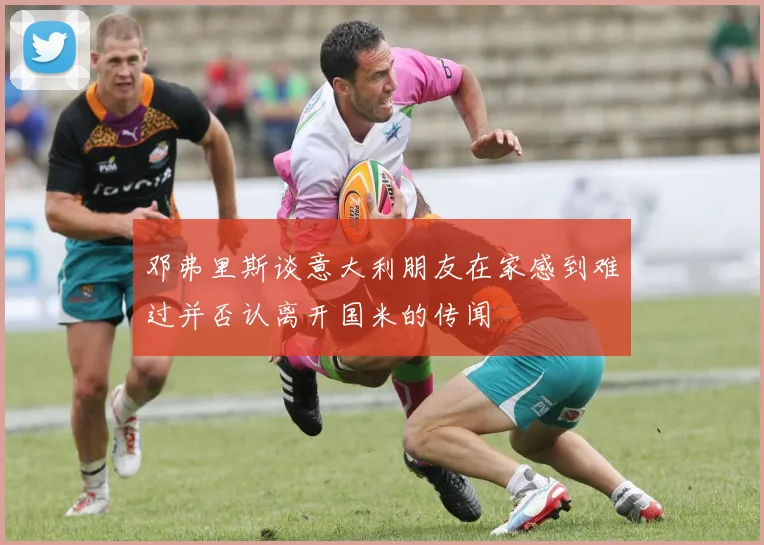 邓弗里斯谈意大利朋友在家感到难过并否认离开国米的传闻