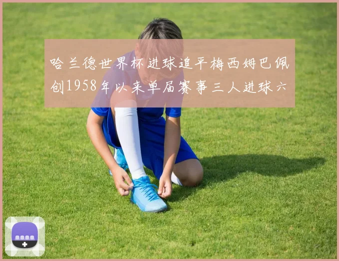 哈兰德世界杯进球追平梅西姆巴佩创1958年以来单届赛事三人进球六次新纪录