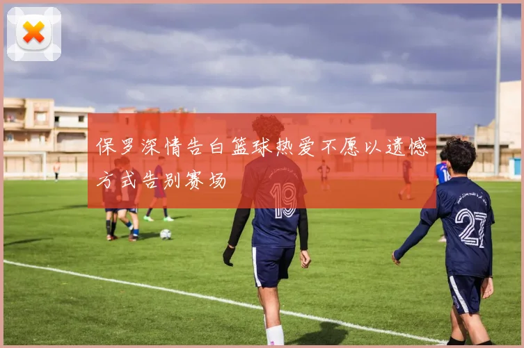 保罗深情告白篮球热爱不愿以遗憾方式告别赛场