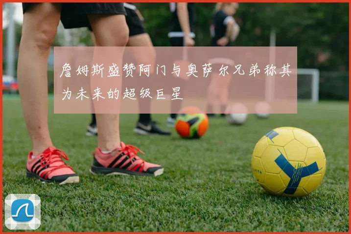 詹姆斯盛赞阿门与奥萨尔兄弟称其为未来的超级巨星