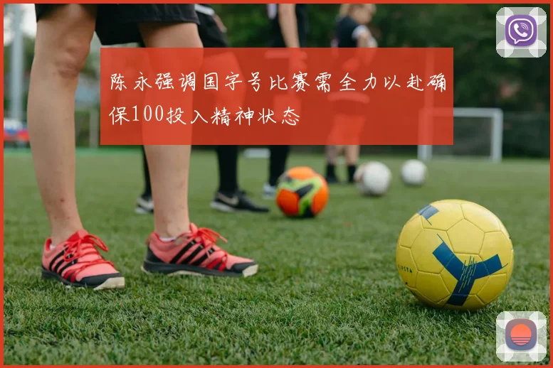 陈永强调国字号比赛需全力以赴确保100投入精神状态