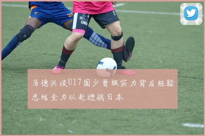 马德兴谈U17国少晋级实力背后经验总结全力以赴迎战日本