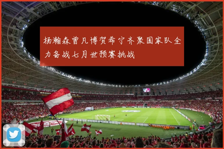 杨瀚森曾凡博贺希宁齐聚国家队全力备战七月世预赛挑战