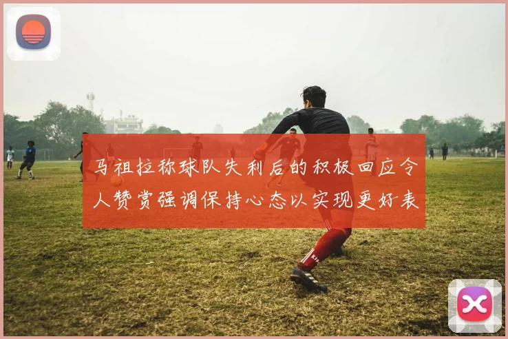 马祖拉称球队失利后的积极回应令人赞赏强调保持心态以实现更好表现