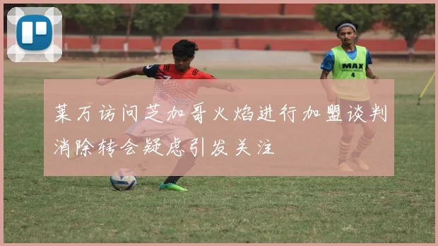 莱万访问芝加哥火焰进行加盟谈判消除转会疑虑引发关注