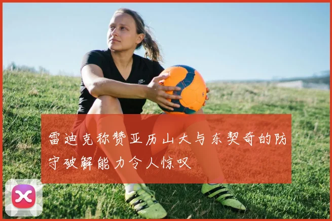雷迪克称赞亚历山大与东契奇的防守破解能力令人惊叹