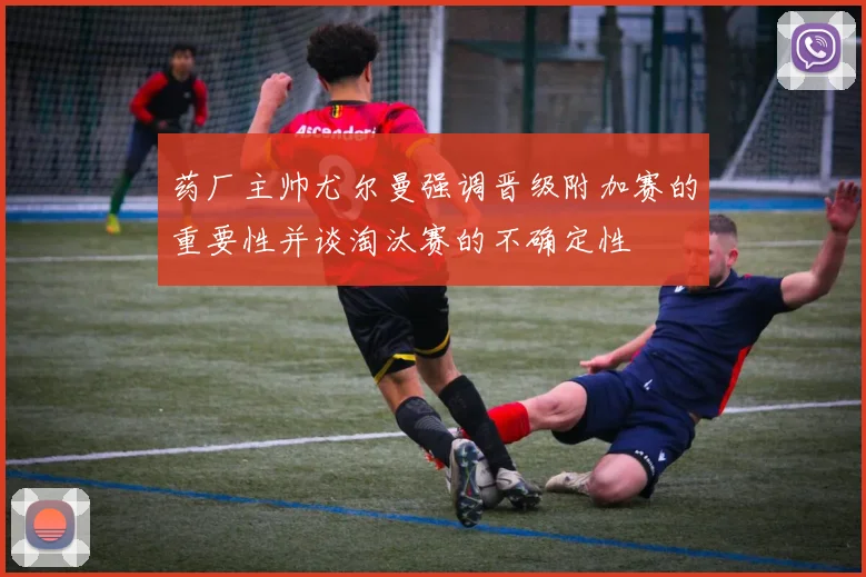 药厂主帅尤尔曼强调晋级附加赛的重要性并谈淘汰赛的不确定性