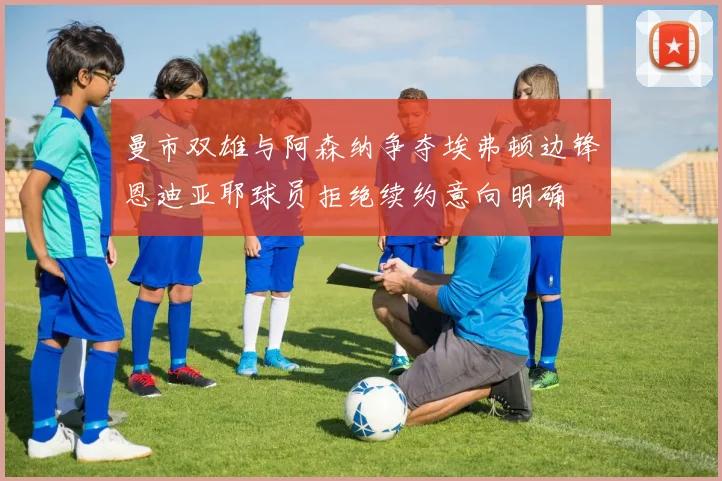 曼市双雄与阿森纳争夺埃弗顿边锋恩迪亚耶球员拒绝续约意向明确