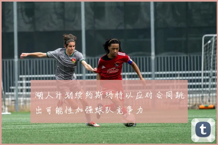 湖人计划续约斯玛特以应对合同跳出可能性加强球队竞争力