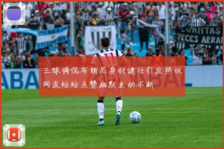 三球调侃布朗尼身材健壮引发热议网友纷纷点赞幽默互动不断