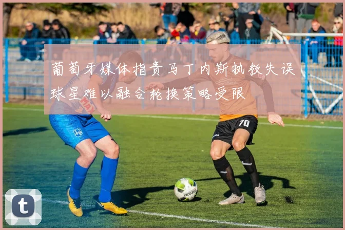葡萄牙媒体指责马丁内斯执教失误球星难以融合轮换策略受限