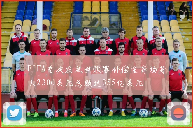 FIFA首次发放世预赛补偿金每场每人2306美元总额达355亿美元